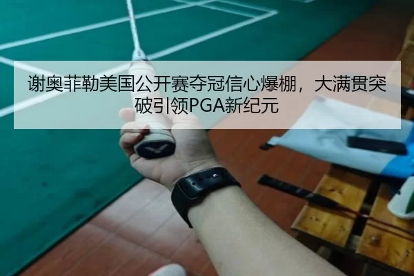 谢奥菲勒美国公开赛夺冠信心爆棚，大满贯突破引领PGA新纪元