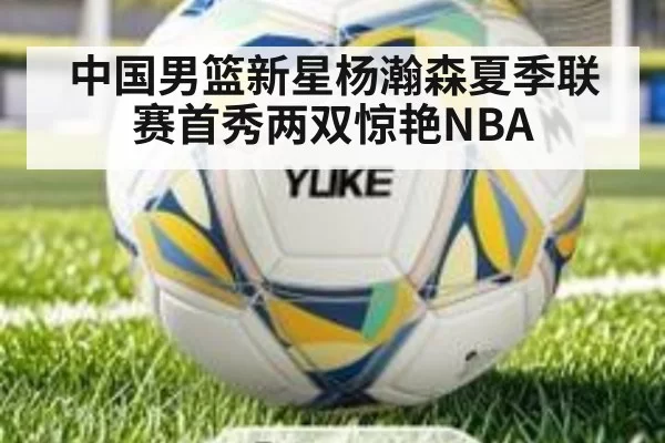 中国男篮新星杨瀚森夏季联赛首秀两双惊艳NBA