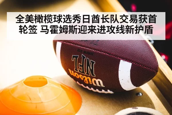 全美橄榄球选秀日酋长队交易获首轮签 马霍姆斯迎来进攻线新护盾