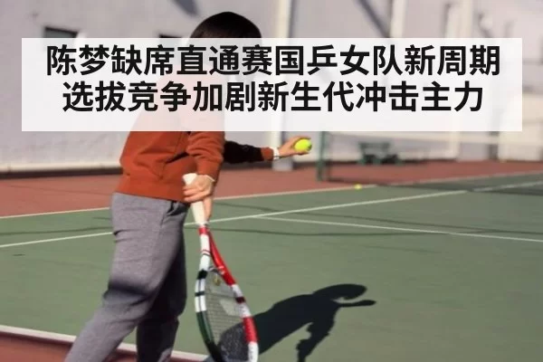陈梦缺席直通赛国乒女队新周期选拔竞争加剧新生代冲击主力